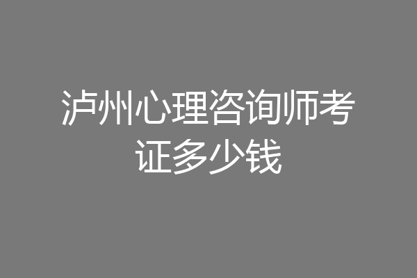泸州心理咨询师考证多少钱