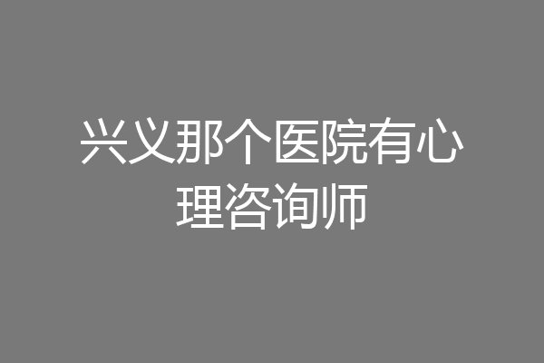 兴义那个医院有心理咨询师