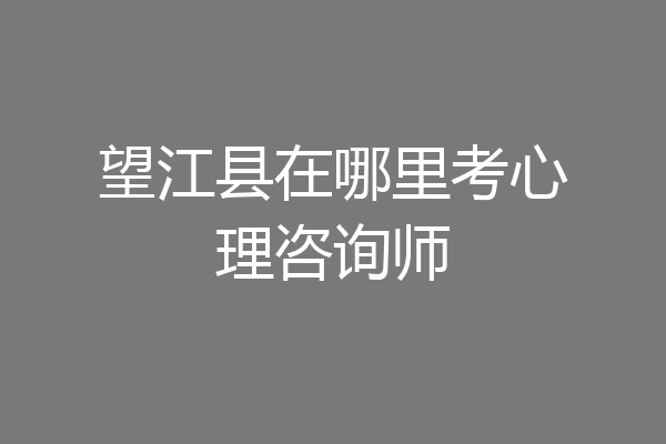 望江县在哪里考心理咨询师