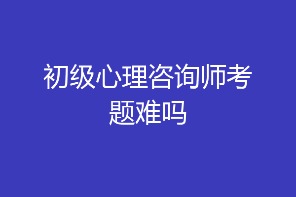初级心理咨询师考题难吗