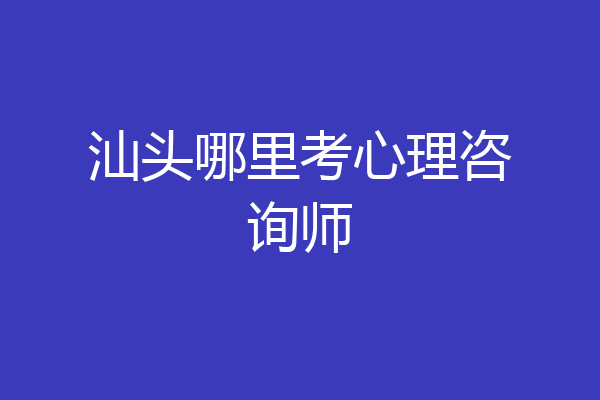 汕头哪里考心理咨询师
