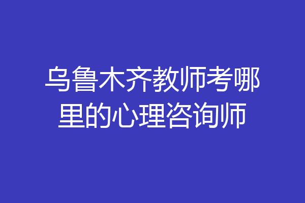乌鲁木齐教师考哪里的心理咨询师