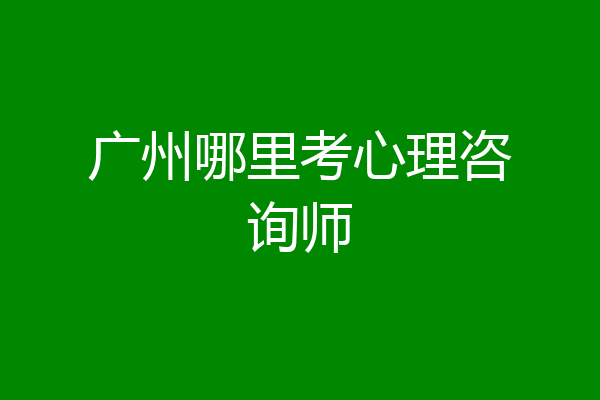 广州哪里考心理咨询师