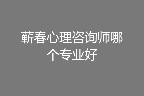 蕲春心理咨询师哪个专业好