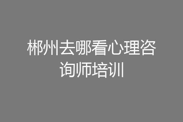 郴州去哪看心理咨询师培训