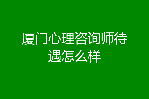 厦门心理咨询师待遇怎么样