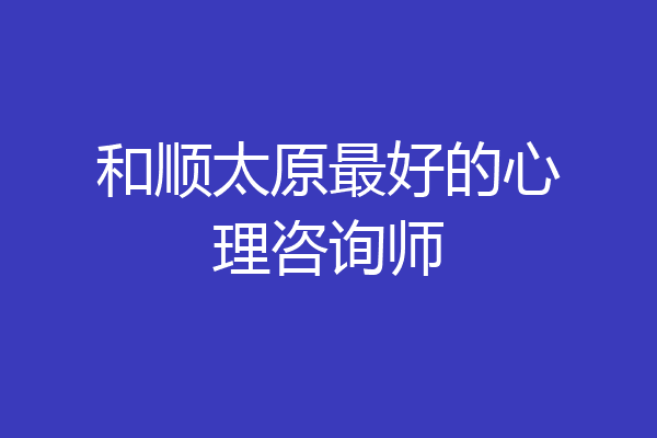 和顺太原最好的心理咨询师