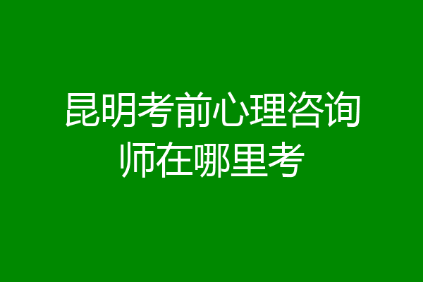 昆明考前心理咨询师在哪里考
