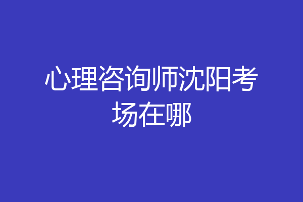 心理咨询师沈阳考场在哪