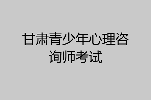 甘肃青少年心理咨询师考试
