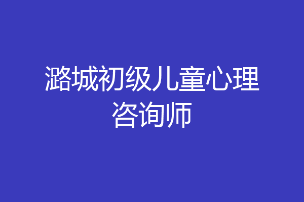 潞城初级儿童心理咨询师