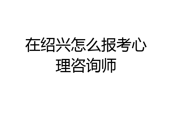 在绍兴怎么报考心理咨询师