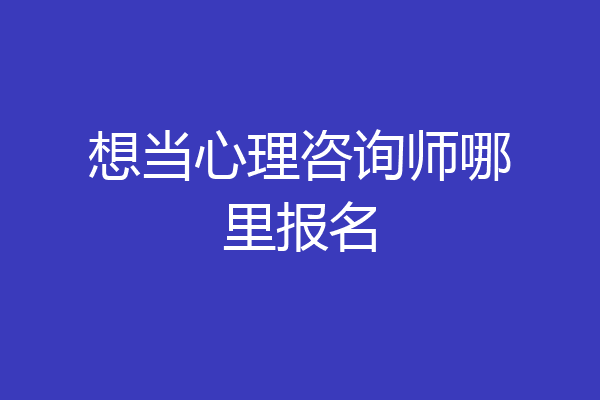 想当心理咨询师哪里报名