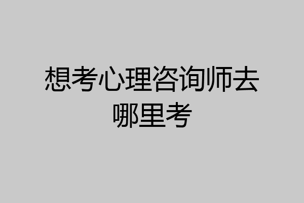 想考心理咨询师去哪里考