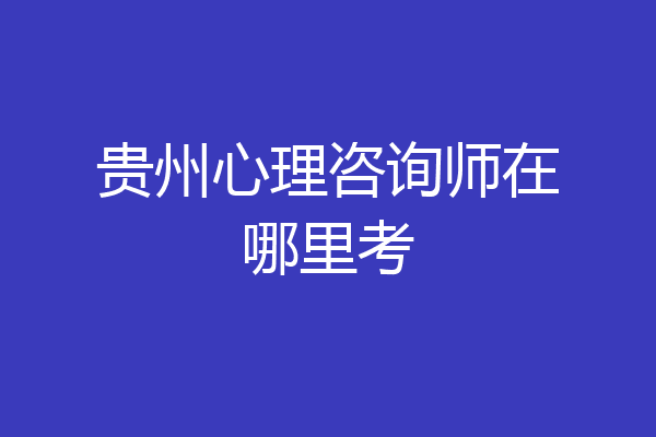贵州心理咨询师在哪里考