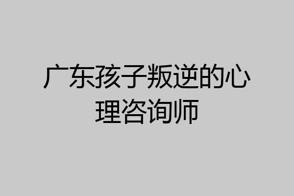 广东孩子叛逆的心理咨询师