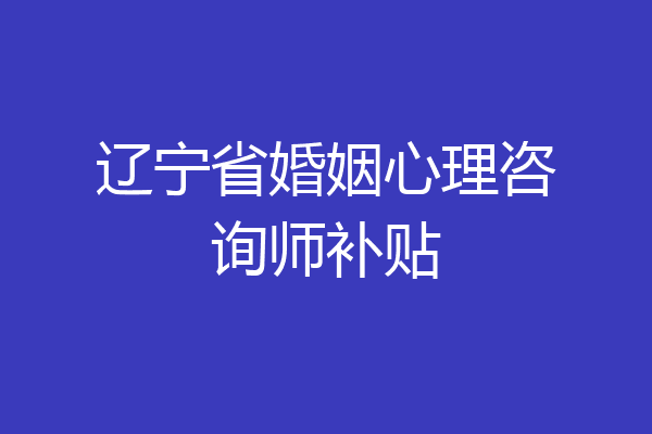 辽宁省婚姻心理咨询师补贴