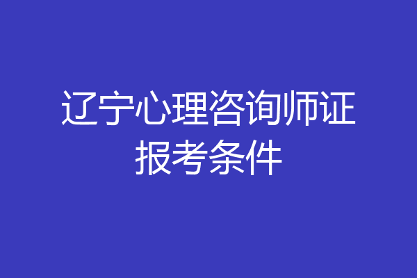 辽宁心理咨询师证报考条件