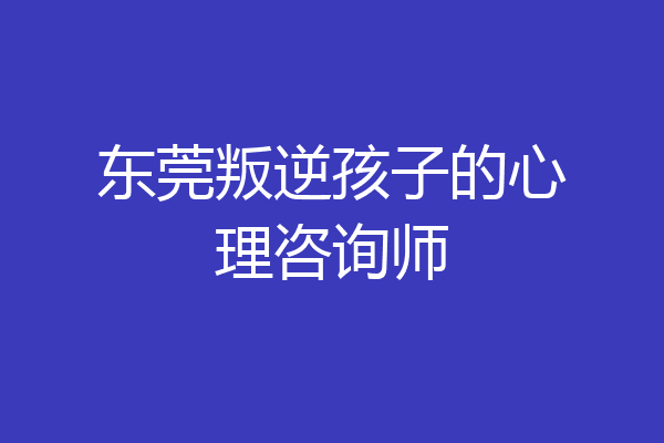 东莞叛逆孩子的心理咨询师