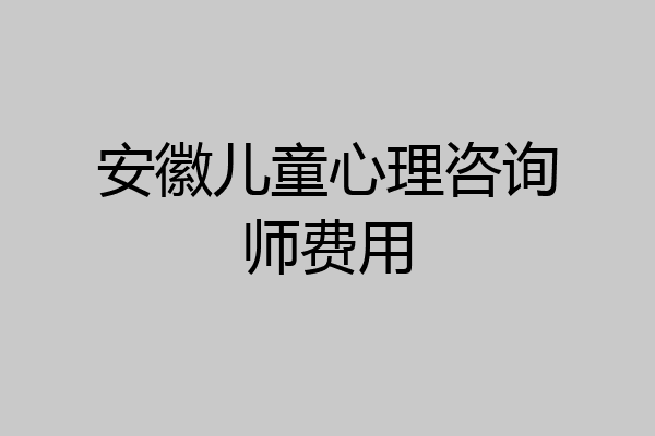 安徽儿童心理咨询师费用