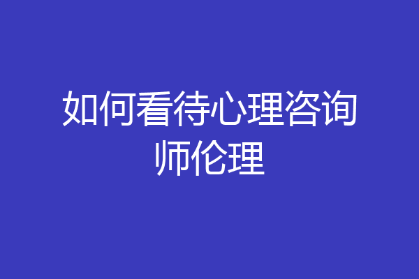 如何看待心理咨询师伦理