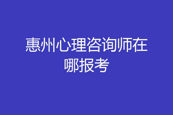 惠州心理咨询师在哪报考