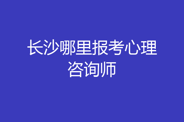 长沙哪里报考心理咨询师