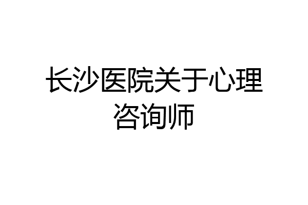 长沙医院关于心理咨询师