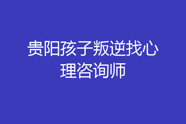 贵阳孩子叛逆找心理咨询师