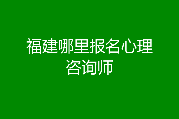 福建哪里报名心理咨询师