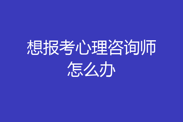 想报考心理咨询师怎么办