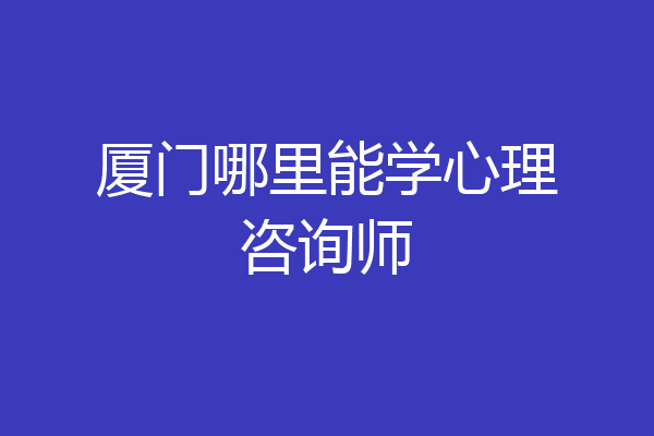 厦门哪里能学心理咨询师