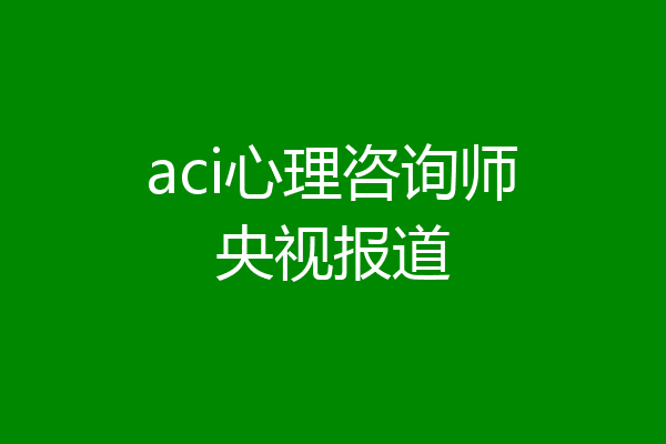 aci心理咨询师央视报道
