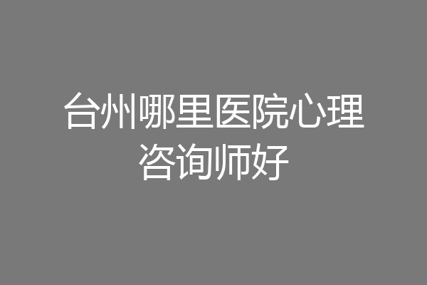 台州哪里医院心理咨询师好