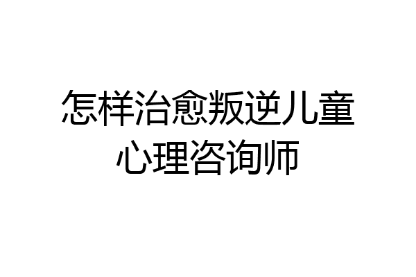 怎样治愈叛逆儿童心理咨询师