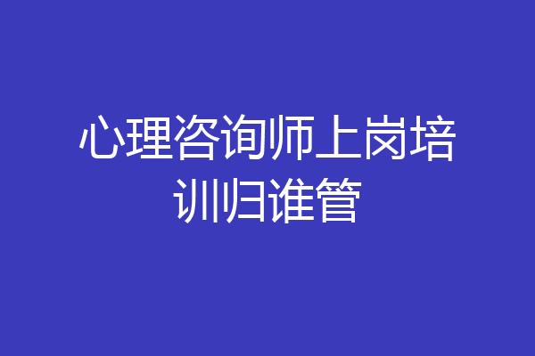 心理咨询师上岗培训归谁管