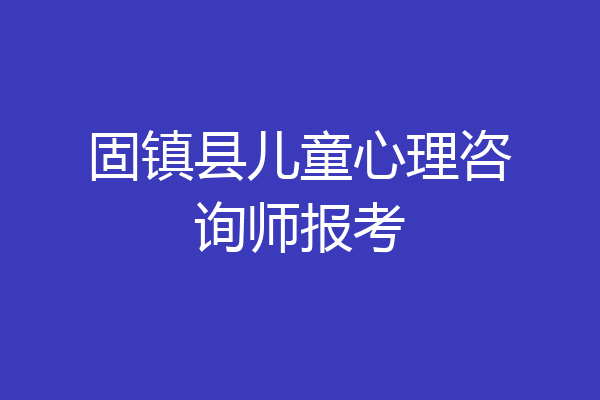 固镇县儿童心理咨询师报考