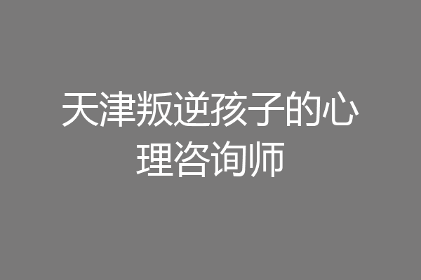 天津叛逆孩子的心理咨询师