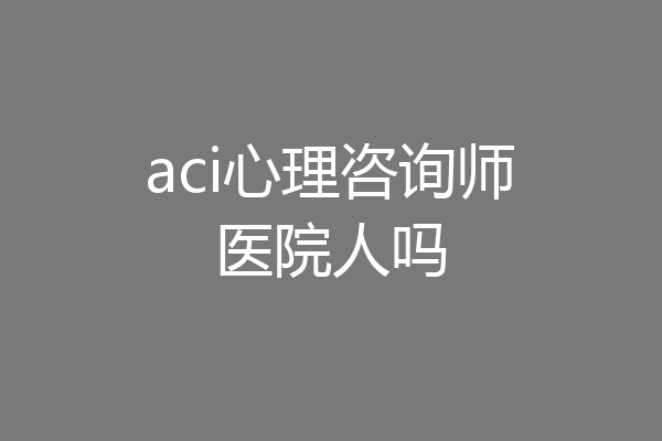 aci心理咨询师医院人吗