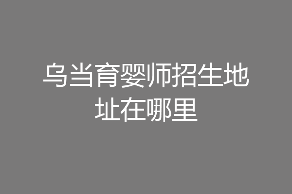 乌当育婴师招生地址在哪里
