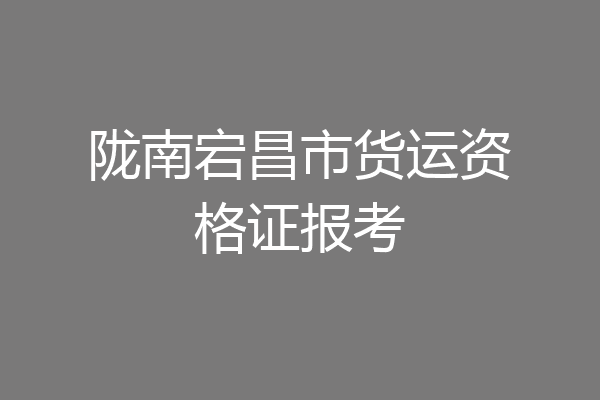 陇南宕昌市货运资格证报考