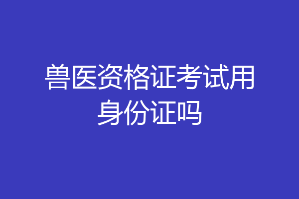 兽医资格证考试用身份证吗