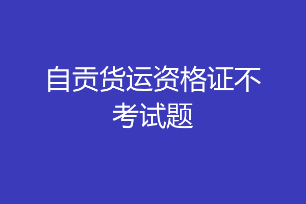 自贡货运资格证不考试题
