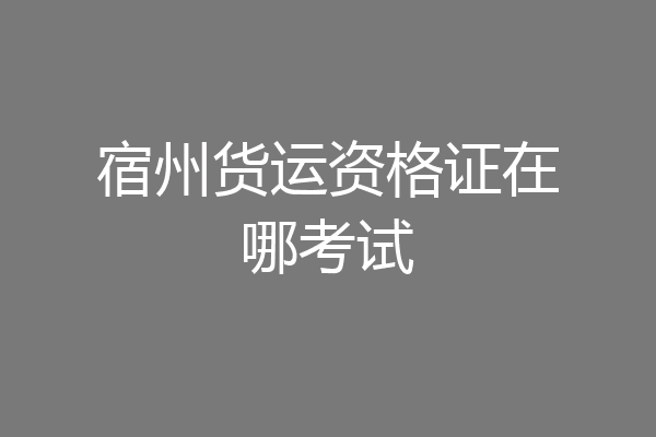 宿州货运资格证在哪考试