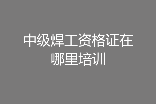中级焊工资格证在哪里培训