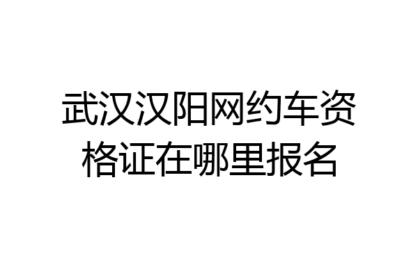 武汉汉阳网约车资格证在哪里报名