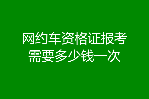 网约车资格证报考需要多少钱一次