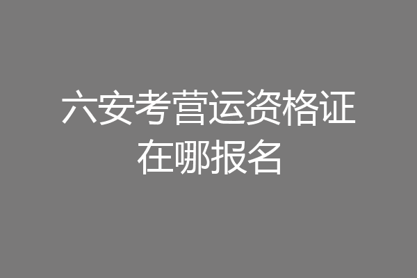 六安考营运资格证在哪报名