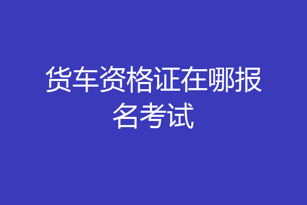 货车资格证在哪报名考试
