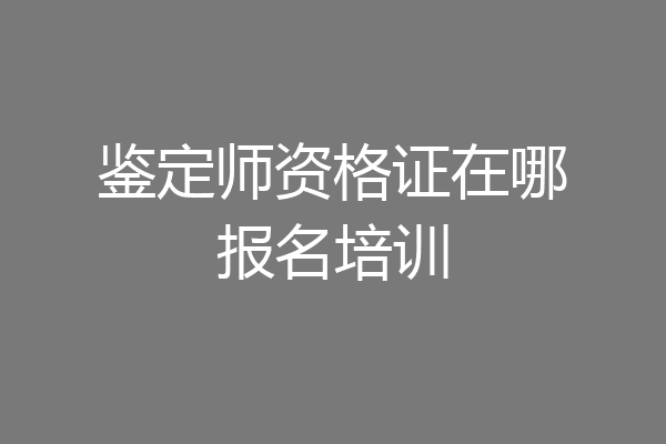 鉴定师资格证在哪报名培训